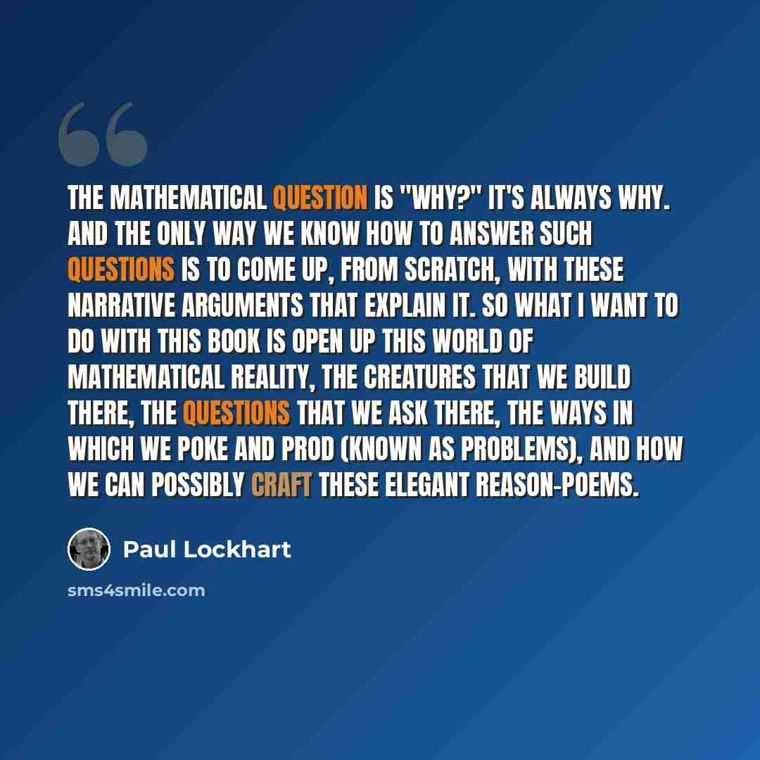 “The mathematical question is "Why?" It's always why. And the only way we know how to answer such questions is to come up, from scratch, with these narrative arguments that explain it. So what I want to do with this book is open up this world of mathematical reality, the creatures that we build…” quote by Paul Lockhart