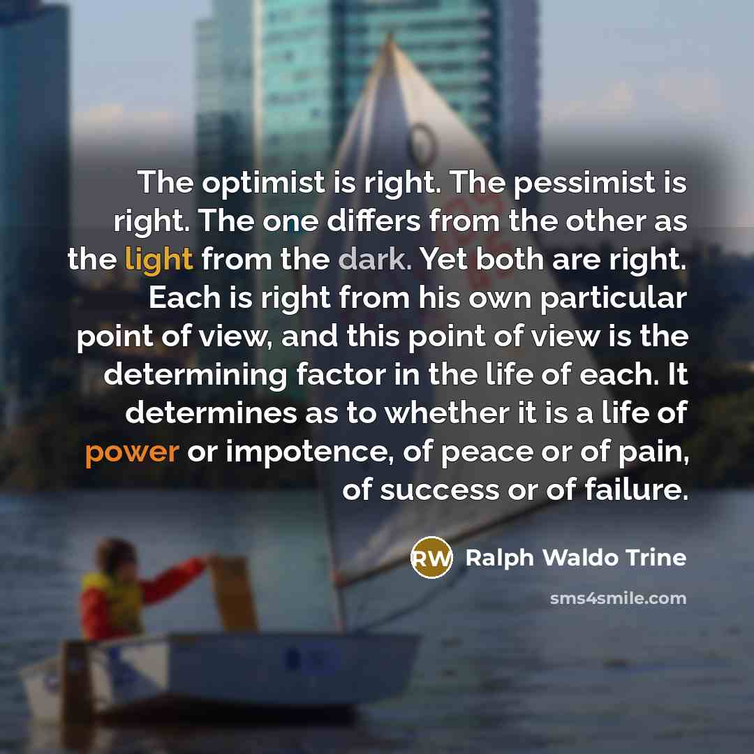 “The optimist is right. The pessimist is right. The one differs from the other as the light from the dark. Yet both are right. Each is right from his own particular point of view, and this point of view is the determining factor in the life of each. It determines as to whether it is a life of power…” quote by Ralph Waldo Trine
