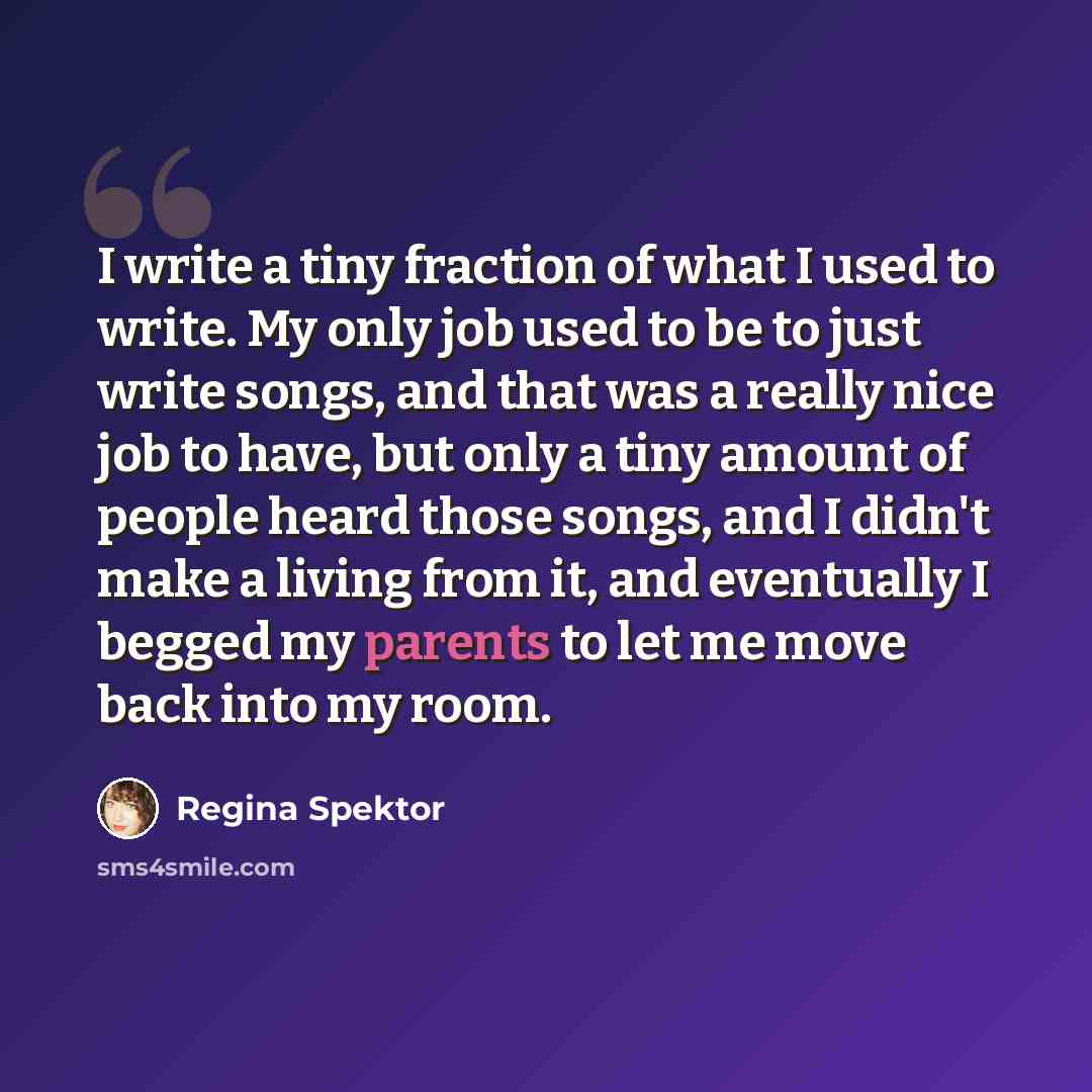 “I write a tiny fraction of what I used to write. My only job used to be to just write songs, and that was a really nice job to have, but only a tiny amount of people heard those songs, and I didn't make a living from it, and eventually I begged my parents to let me move back into my room.” quote by Regina Spektor