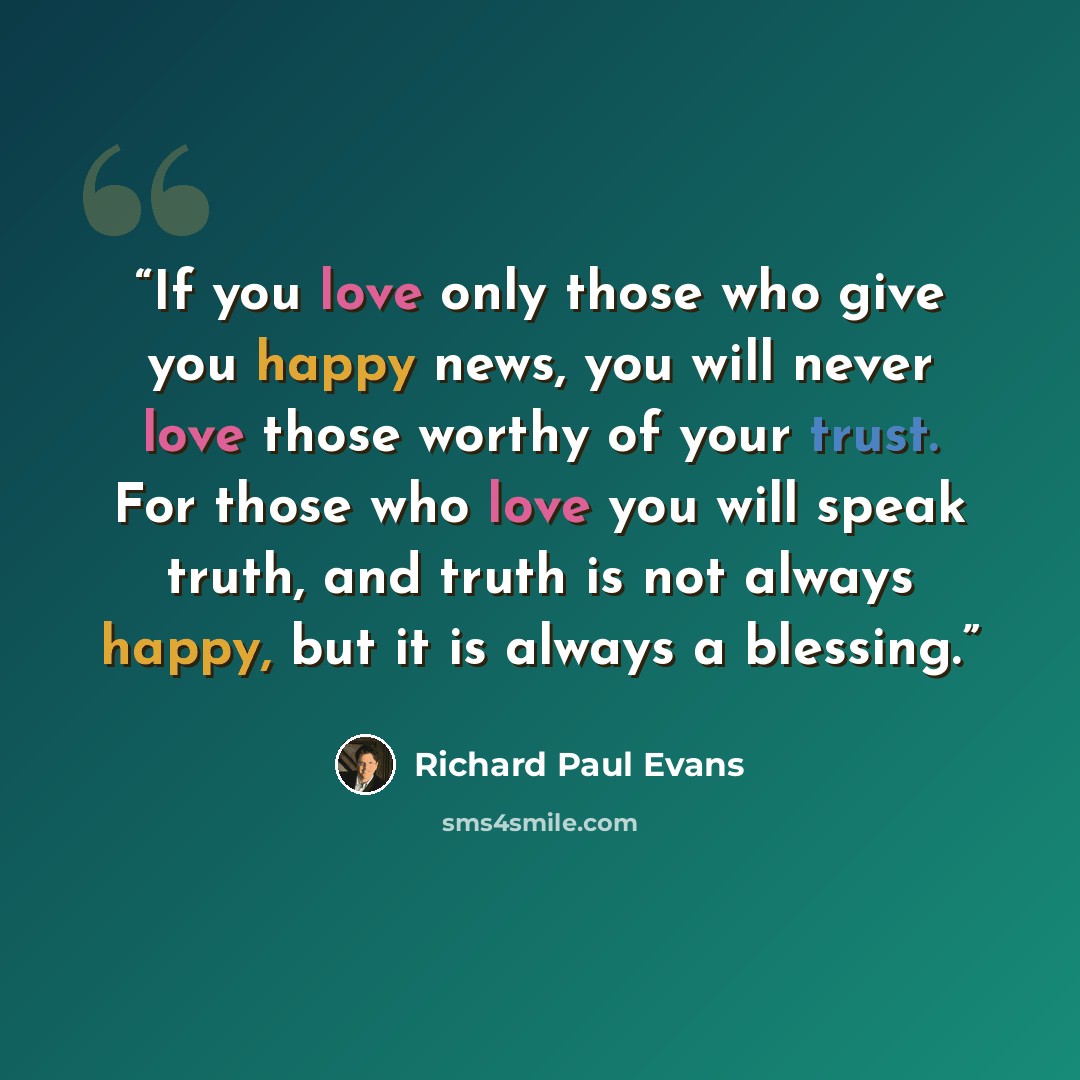“If you love only those who give you happy news, you will never love those worthy of your trust. For those who love you will speak truth, and truth is not always happy, but it is always a blessing.” quote by Richard Paul Evans