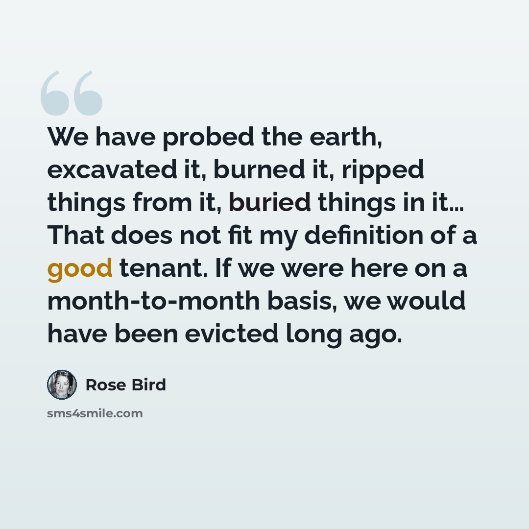 “We have probed the earth, excavated it, burned it, ripped things from it, buried things in it… That does not fit my definition of a good tenant. If we were here on a month-to-month basis, we would have been evicted long ago.” quote by Rose Bird