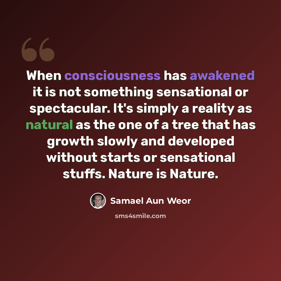 “When consciousness has awakened it is not something sensational or spectacular. It's simply a reality as natural as the one of a tree that has growth slowly and developed without starts or sensational stuffs. Nature is Nature.” quote by Samael Aun Weor
