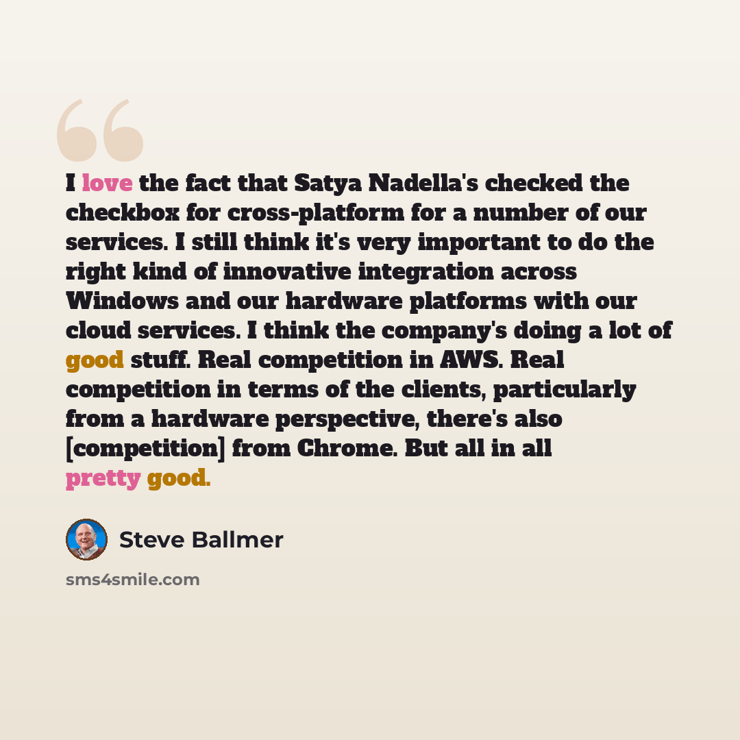 “I love the fact that Satya Nadella's checked the checkbox for cross-platform for a number of our services. I still think it's very important to do the right kind of innovative integration across Windows and our hardware platforms with our cloud services. I think the company's doing a lot of good…” quote by Steve Ballmer