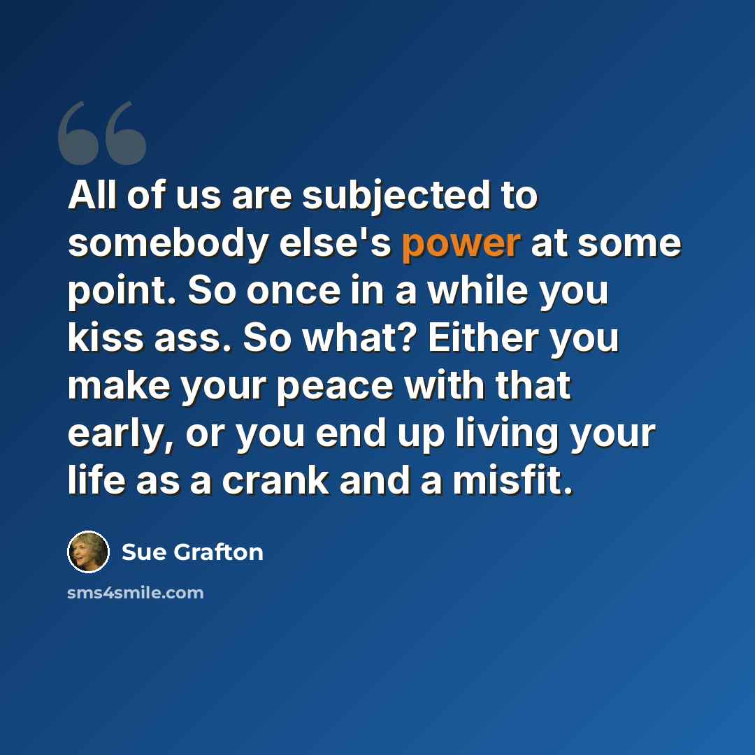 “All of us are subjected to somebody else's power at some point. So once in a while you kiss ass. So what? Either you make your peace with that early, or you end up living your life as a crank and a misfit.” quote by Sue Grafton