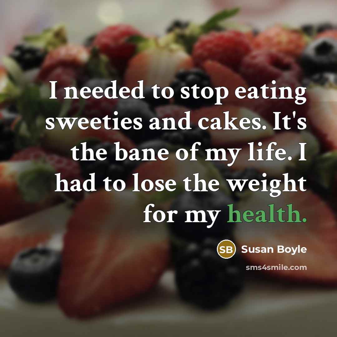 “I needed to stop eating sweeties and cakes. It's the bane of my life. I had to lose the weight for my health.” quote by Susan Boyle