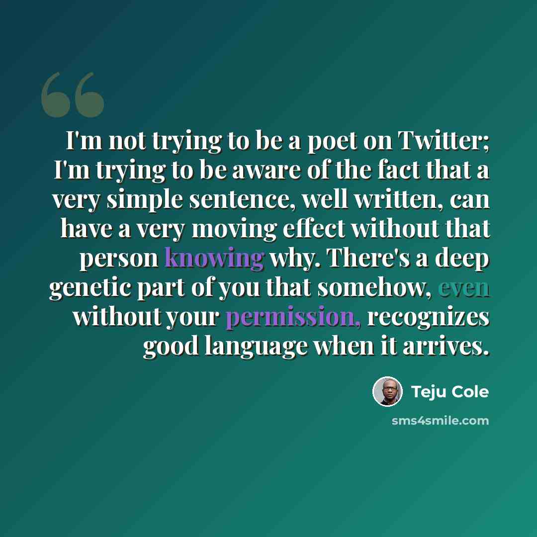 “I'm not trying to be a poet on Twitter; I'm trying to be aware of the fact that a very simple sentence, well written, can have a very moving effect without that person knowing why. There's a deep genetic part of you that somehow, even without your permission, recognizes good language when it…” quote by Teju Cole
