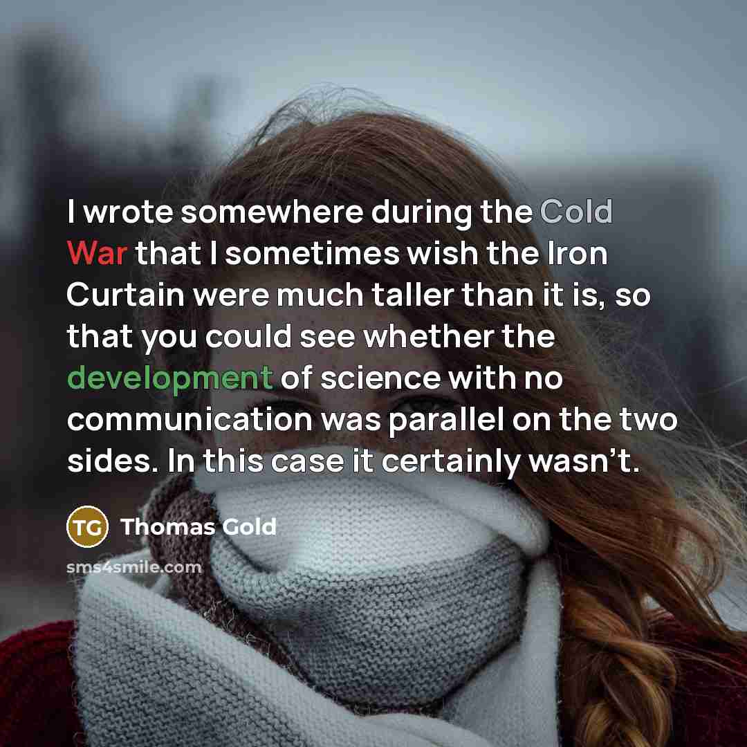 “I wrote somewhere during the Cold War that I sometimes wish the Iron Curtain were much taller than it is, so that you could see whether the development of science with no communication was parallel on the two sides. In this case it certainly wasn't.” quote by Thomas Gold