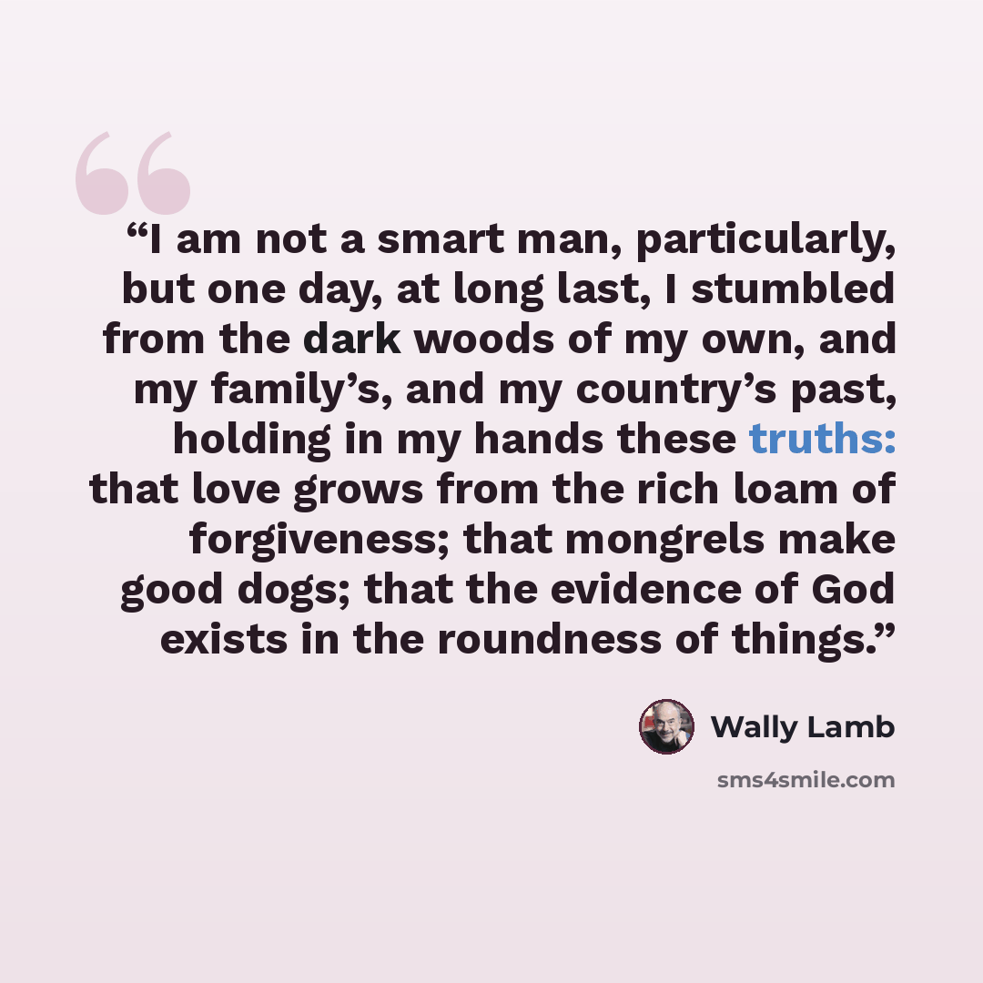 “I am not a smart man, particularly, but one day, at long last, I stumbled from the dark woods of my own, and my family’s, and my country’s past, holding in my hands these truths: that love grows from the rich loam of forgiveness; that mongrels make good dogs; that the evidence of God exists in the…” quote by Wally Lamb