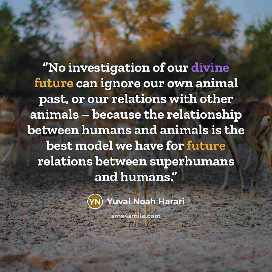 “No investigation of our divine future can ignore our own animal past, or our relations with other animals – because the relationship between humans and animals is the best model we have for future relations between superhumans and humans.” quote by Yuval Noah Harari