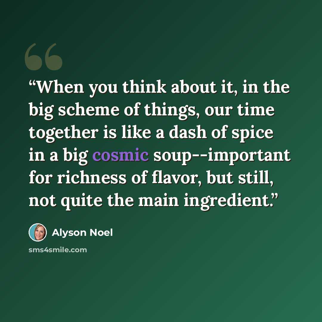 “When you think about it, in the big scheme of things, our time together is like a dash of spice in a big cosmic soup--important for richness of flavor, but still, not quite the main ingredient.” quote by Alyson Noel
