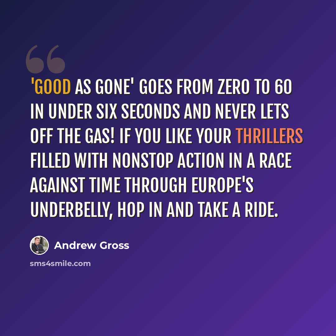 “'Good as Gone' goes from zero to 60 in under six seconds and never lets off the gas! If you like your thrillers filled with nonstop action in a race against time through Europe's underbelly, hop in and take a ride.” quote by Andrew Gross