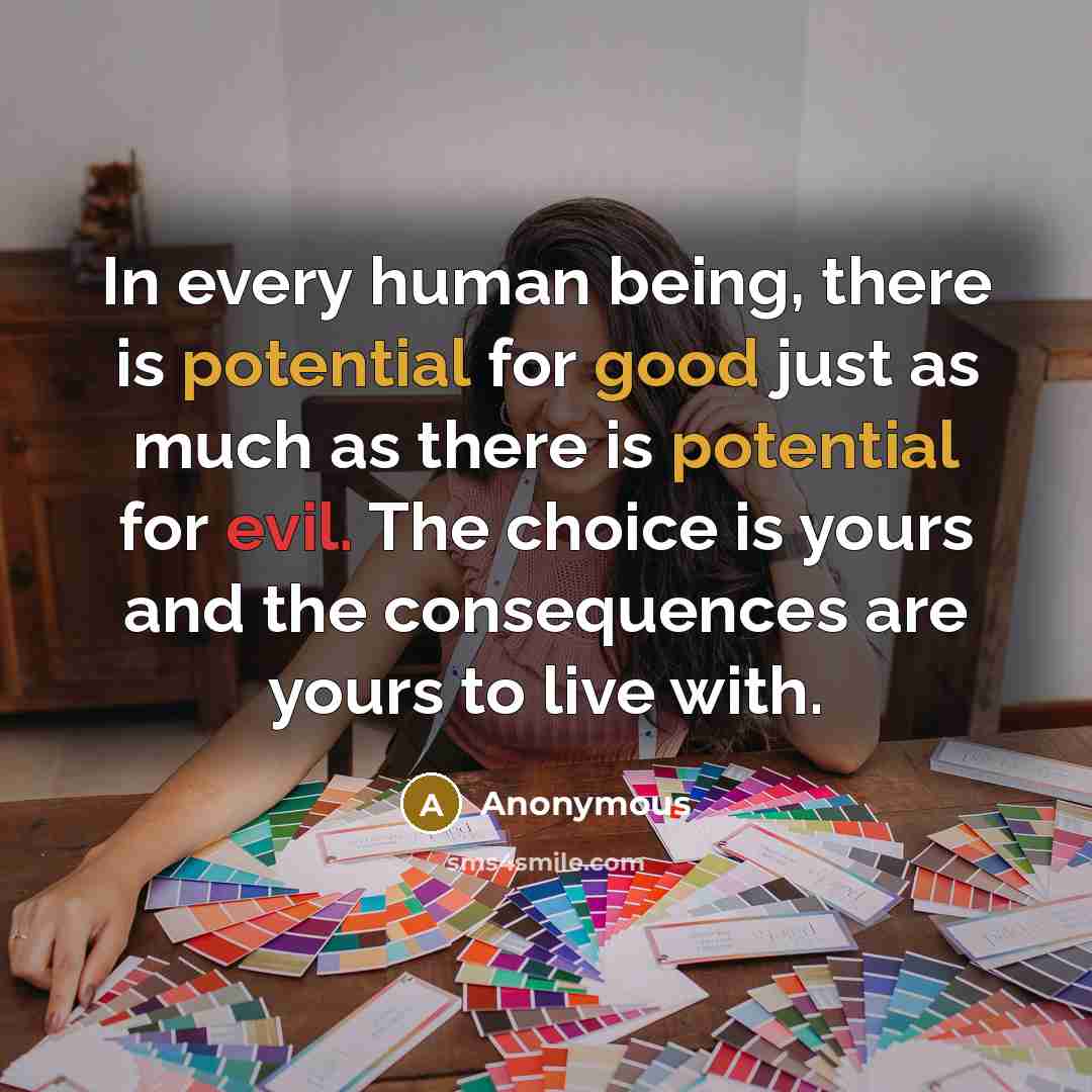 “In every human being, there is potential for good just as much as there is potential for evil. The choice is yours and the consequences are yours to live with.” quote by Anonymous