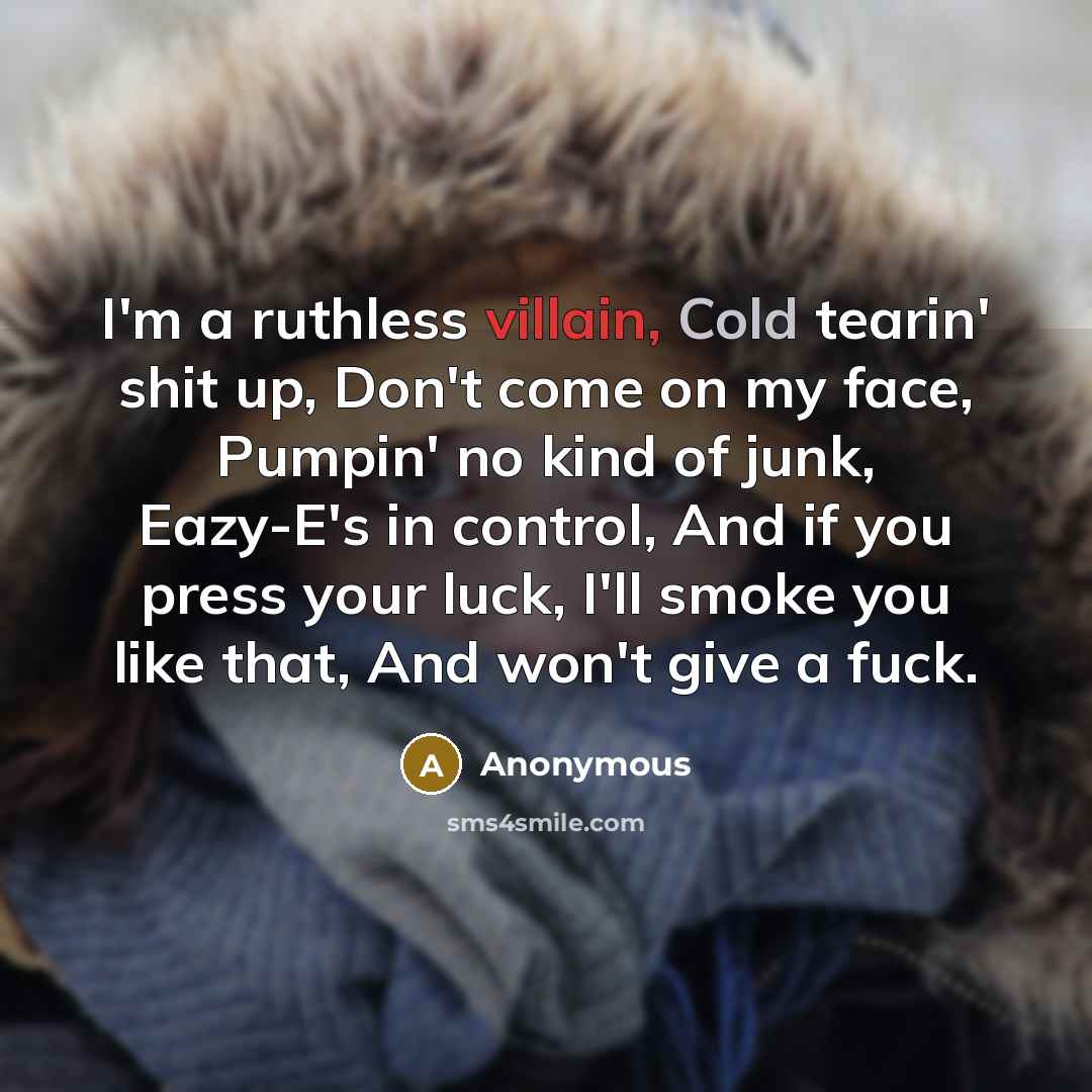 “I'm a ruthless villain, Cold tearin' shit up, Don't come on my face, Pumpin' no kind of junk, Eazy-E's in control, And if you press your luck, I'll smoke you like that, And won't give a fuck.” quote by Anonymous