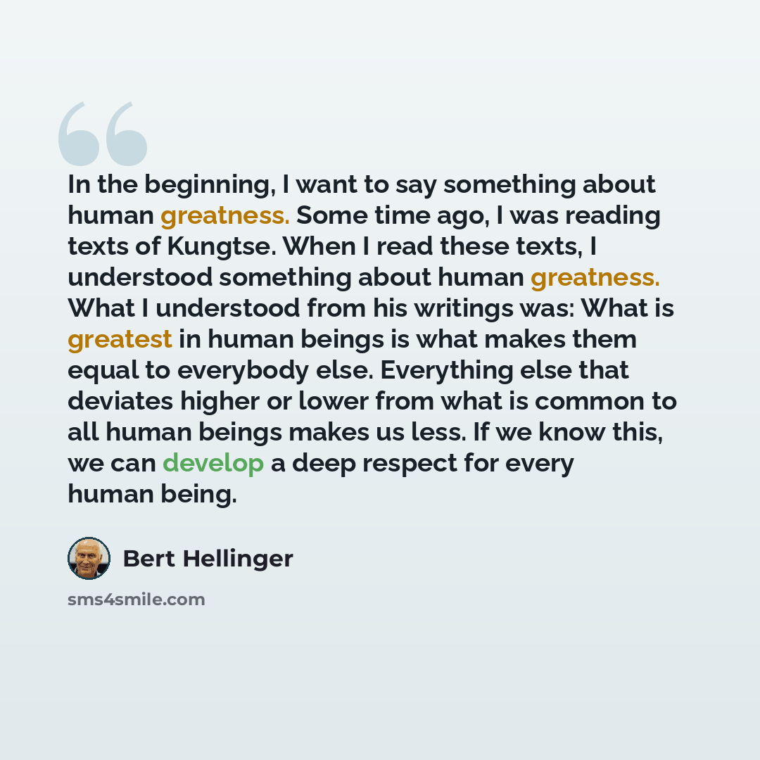 “In the beginning, I want to say something about human greatness. Some time ago, I was reading texts of Kungtse. When I read these texts, I understood something about human greatness. What I understood from his writings was: What is greatest in human beings is what makes them equal to everybody…” quote by Bert Hellinger