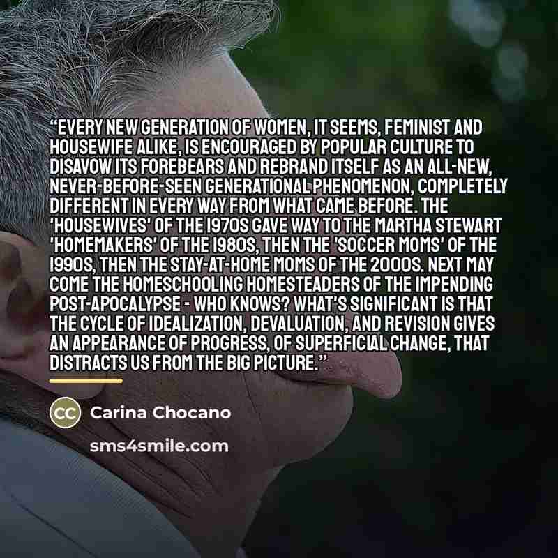 “Every new generation of women, it seems, feminist and housewife alike, is encouraged by popular culture to disavow its forebears and rebrand itself as an all-new, never-before-seen generational phenomenon, completely different in every way from what came before. The 'housewives' of the 1970s gave…” quote by Carina Chocano