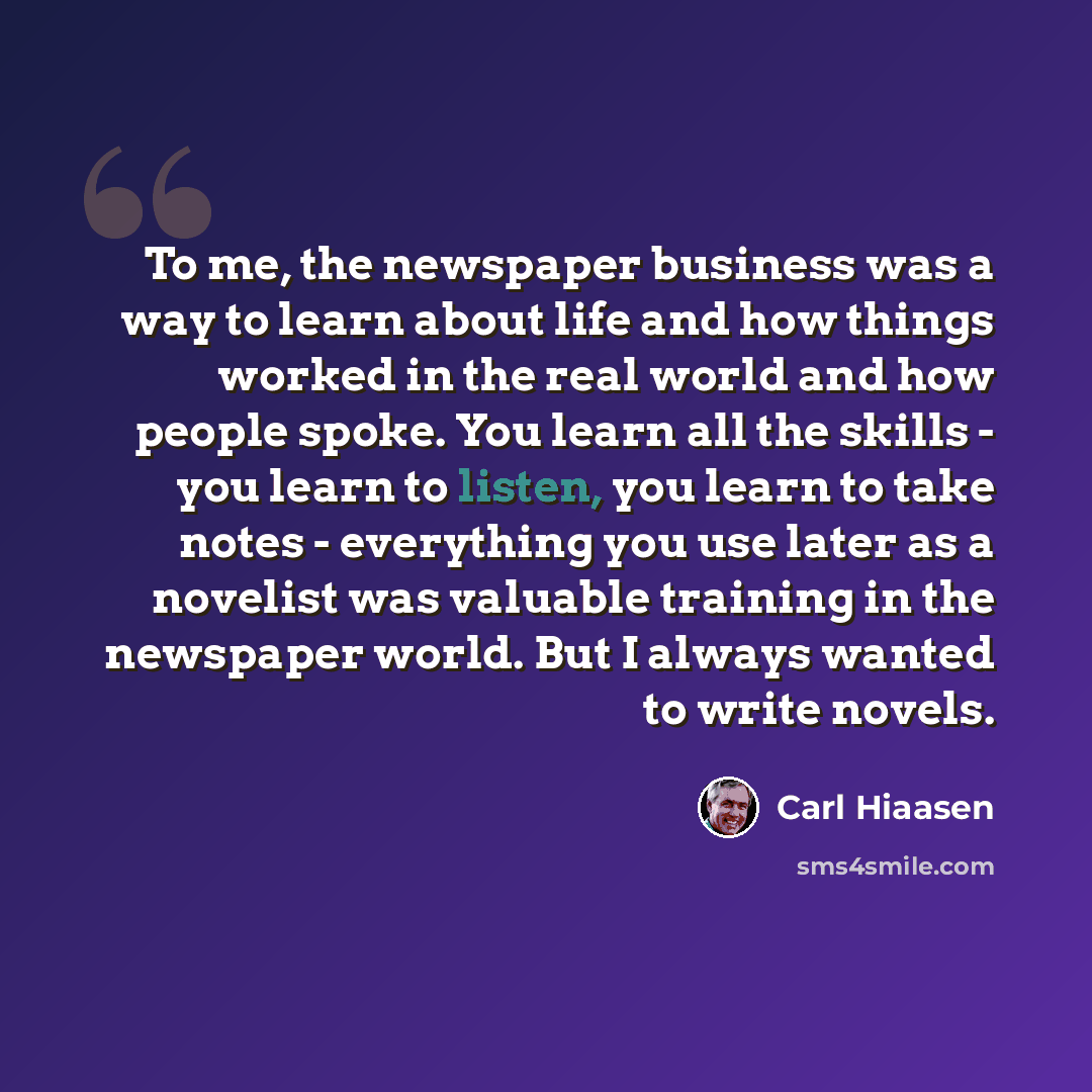 “To me, the newspaper business was a way to learn about life and how things worked in the real world and how people spoke. You learn all the skills - you learn to listen, you learn to take notes - everything you use later as a novelist was valuable training in the newspaper world. But I always…” quote by Carl Hiaasen