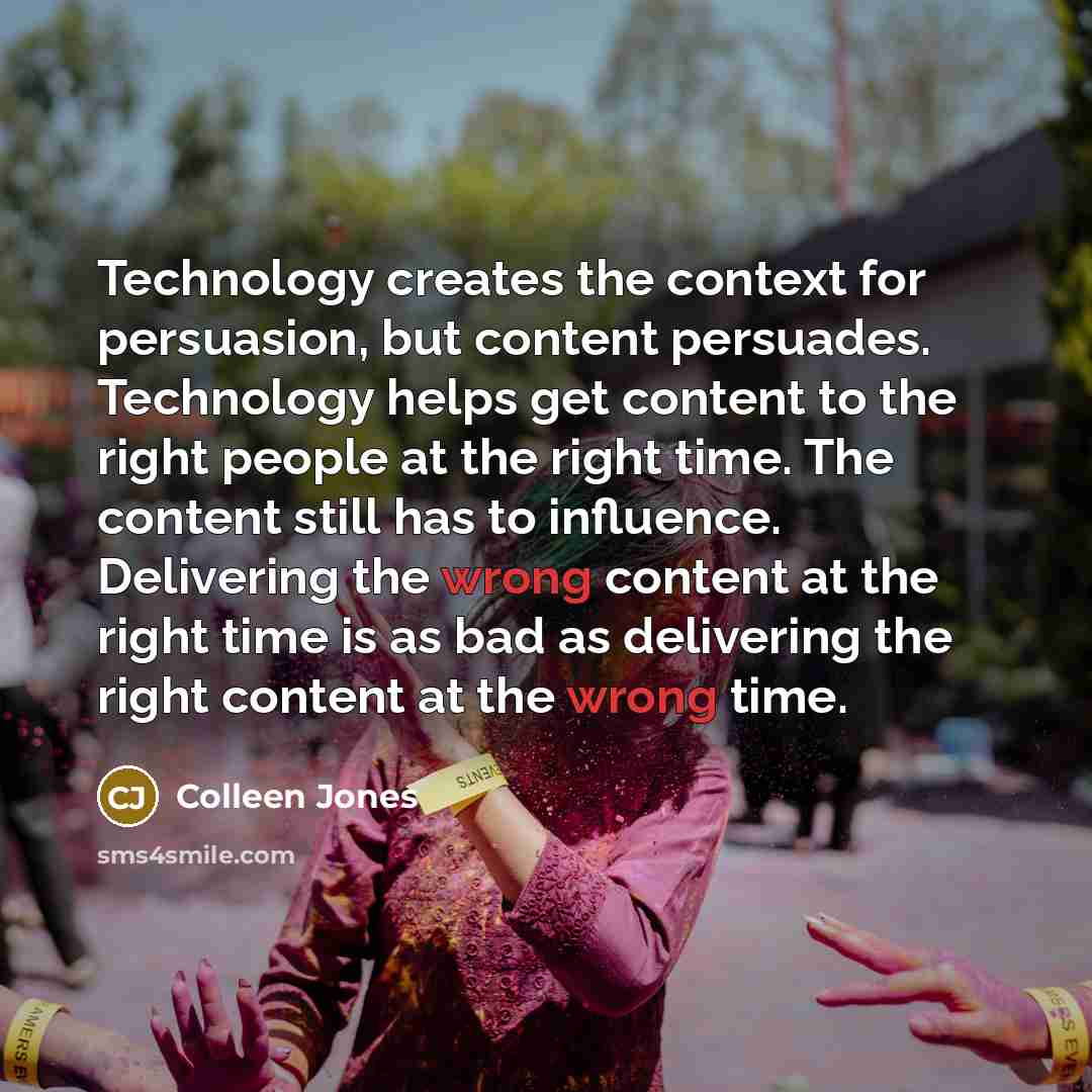 “Technology creates the context for persuasion, but content persuades. Technology helps get content to the right people at the right time. The content still has to influence. Delivering the wrong content at the right time is as bad as delivering the right content at the wrong time.” quote by Colleen Jones