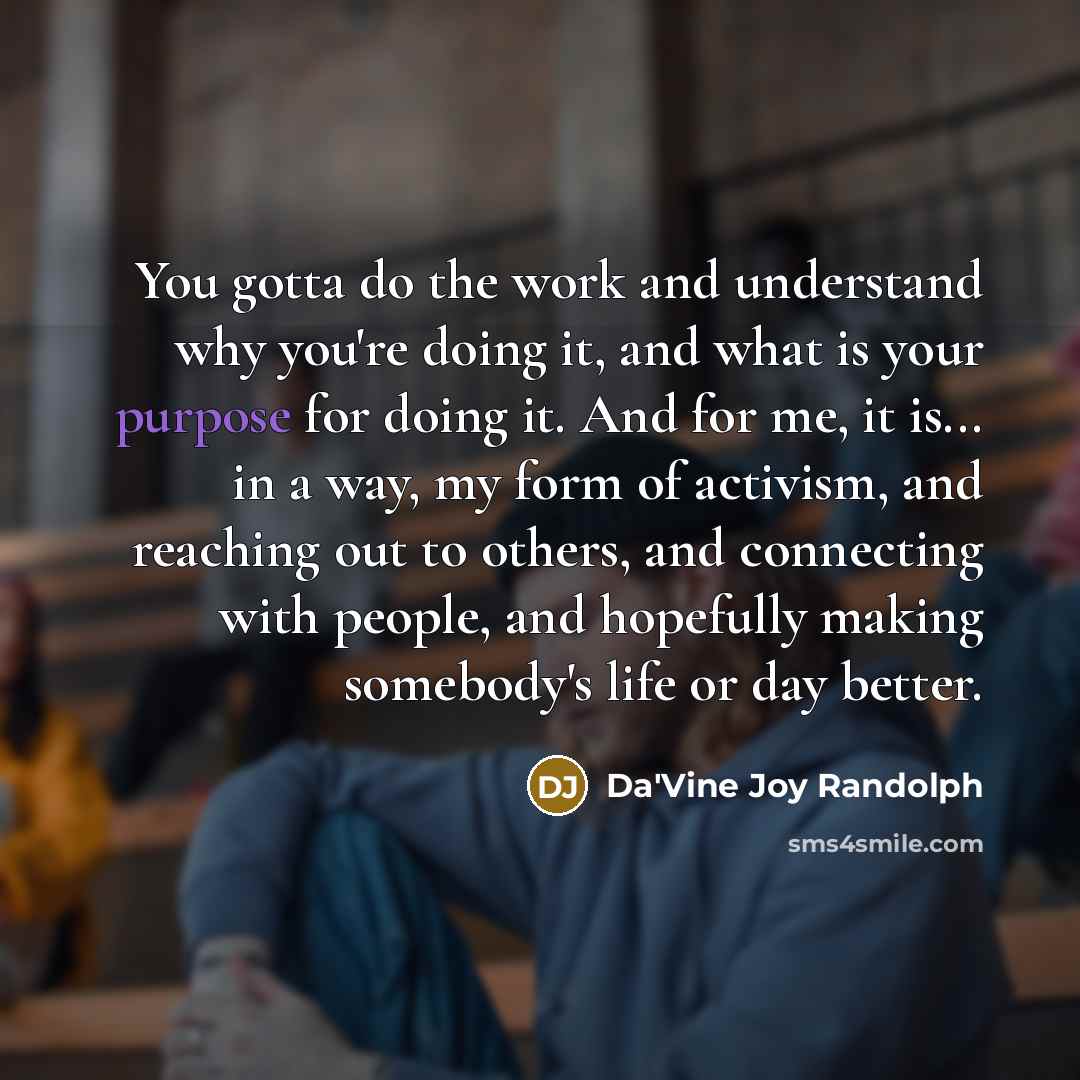 “You gotta do the work and understand why you're doing it, and what is your purpose for doing it. And for me, it is... in a way, my form of activism, and reaching out to others, and connecting with people, and hopefully making somebody's life or day better.” quote by Da'Vine Joy Randolph