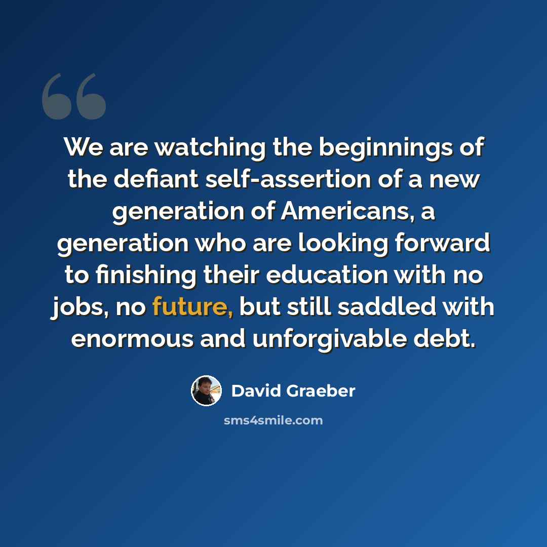 “We are watching the beginnings of the defiant self-assertion of a new generation of Americans, a generation who are looking forward to finishing their education with no jobs, no future, but still saddled with enormous and unforgivable debt.” quote by David Graeber