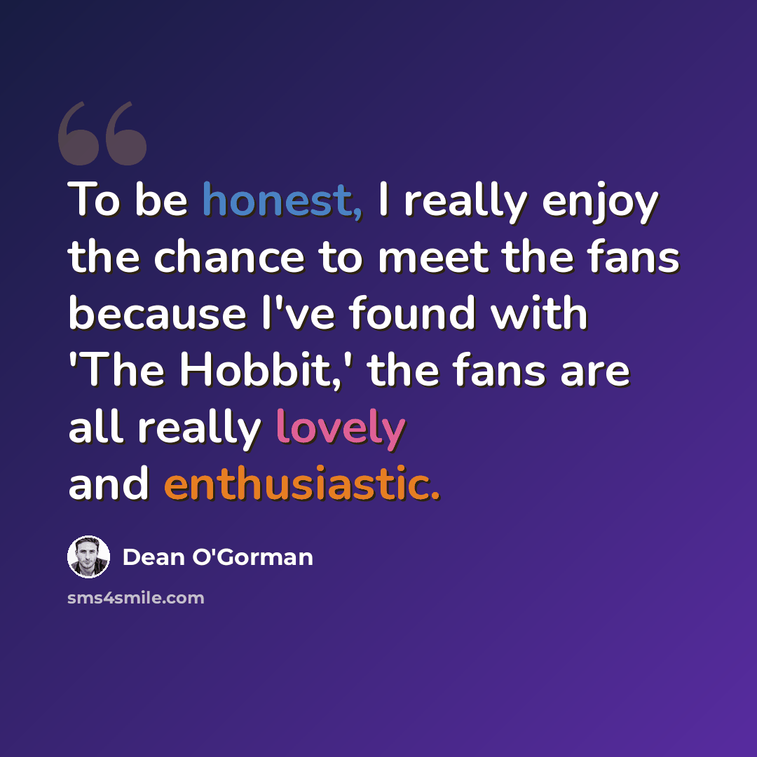 “To be honest, I really enjoy the chance to meet the fans because I've found with 'The Hobbit,' the fans are all really lovely and enthusiastic.” quote by Dean O'Gorman