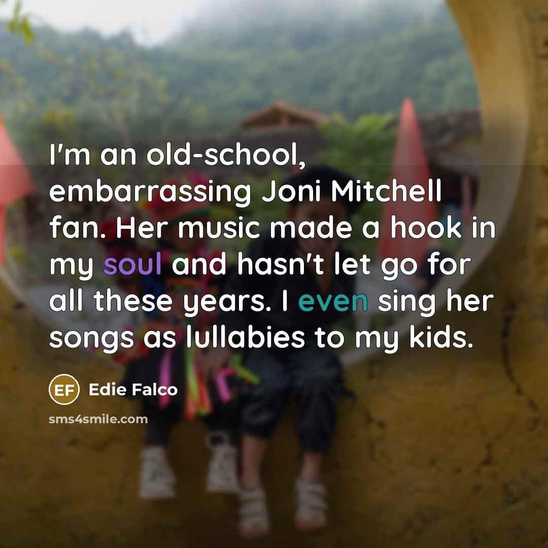“I'm an old-school, embarrassing Joni Mitchell fan. Her music made a hook in my soul and hasn't let go for all these years. I even sing her songs as lullabies to my kids.” quote by Edie Falco