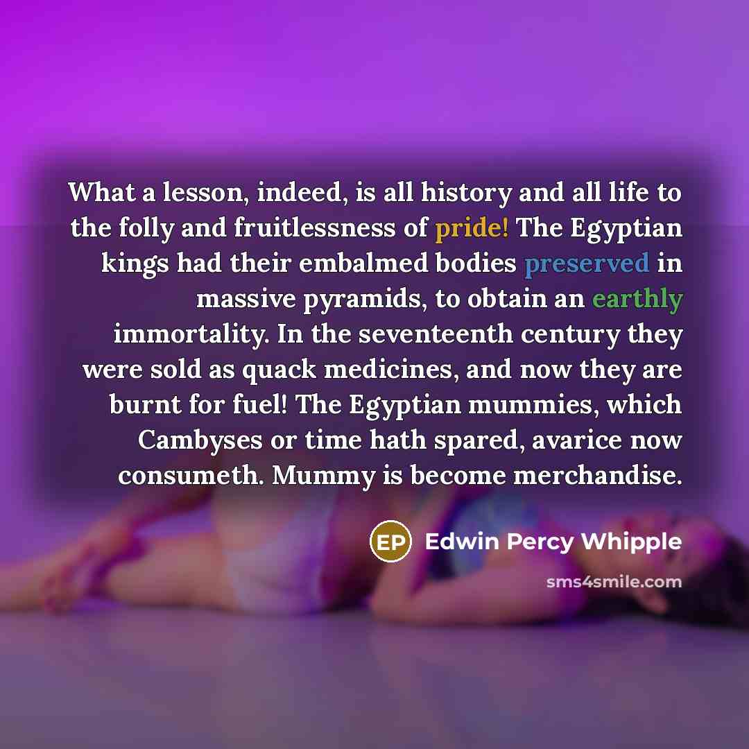 “What a lesson, indeed, is all history and all life to the folly and fruitlessness of pride! The Egyptian kings had their embalmed bodies preserved in massive pyramids, to obtain an earthly immortality. In the seventeenth century they were sold as quack medicines, and now they are burnt for fuel!…” quote by Edwin Percy Whipple