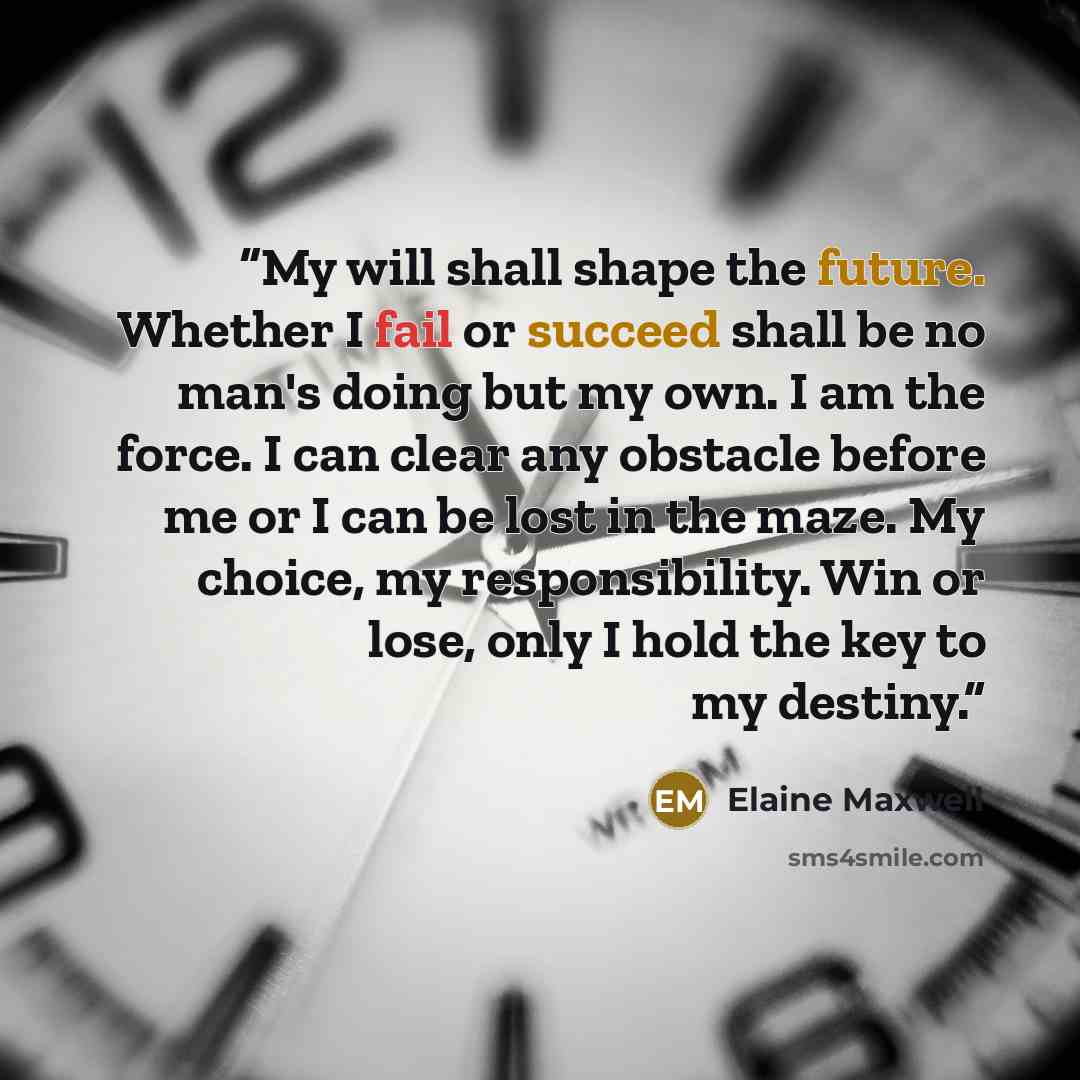 “My will shall shape the future. Whether I fail or succeed shall be no man's doing but my own. I am the force. I can clear any obstacle before me or I can be lost in the maze. My choice, my responsibility. Win or lose, only I hold the key to my destiny.” quote by Elaine Maxwell