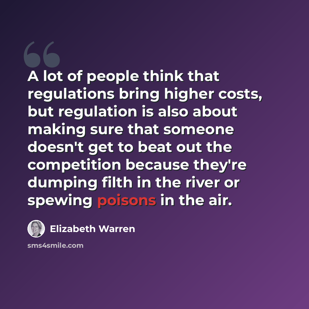“A lot of people think that regulations bring higher costs, but regulation is also about making sure that someone doesn't get to beat out the competition because they're dumping filth in the river or spewing poisons in the air.” quote by Elizabeth Warren