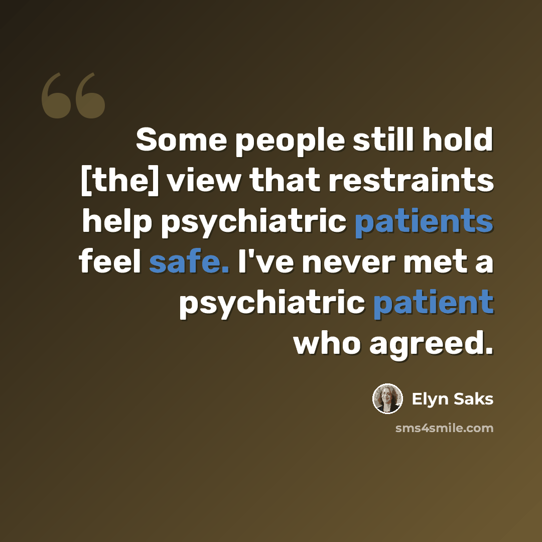 “Some people still hold [the] view that restraints help psychiatric patients feel safe. I've never met a psychiatric patient who agreed.” quote by Elyn Saks
