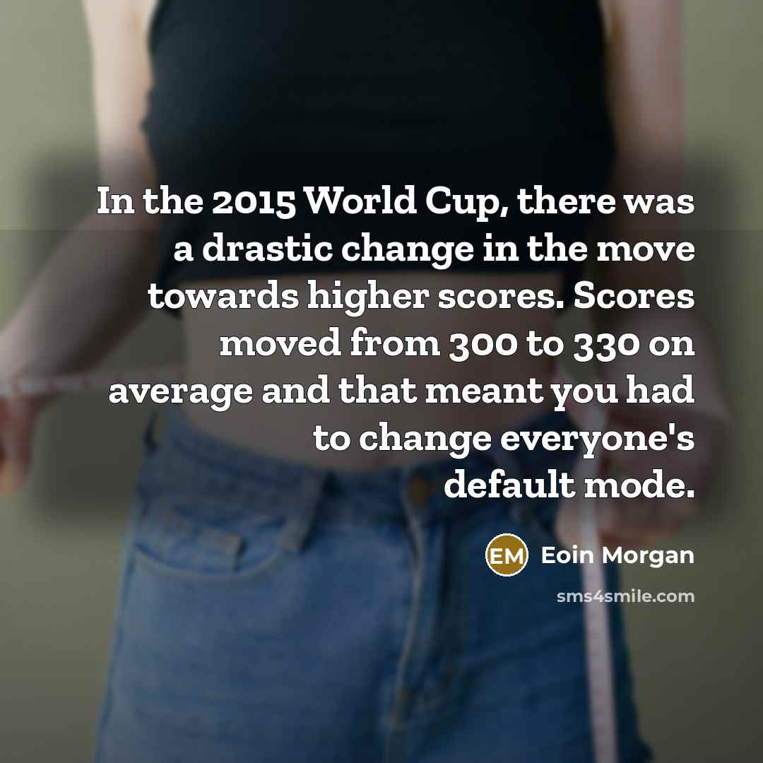 “In the 2015 World Cup, there was a drastic change in the move towards higher scores. Scores moved from 300 to 330 on average and that meant you had to change everyone's default mode.” quote by Eoin Morgan