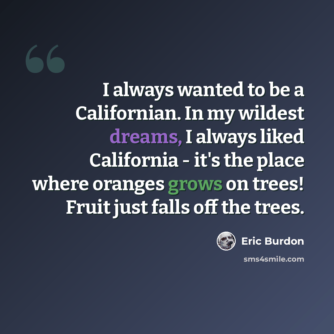 “I always wanted to be a Californian. In my wildest dreams, I always liked California - it's the place where oranges grows on trees! Fruit just falls off the trees.” quote by Eric Burdon