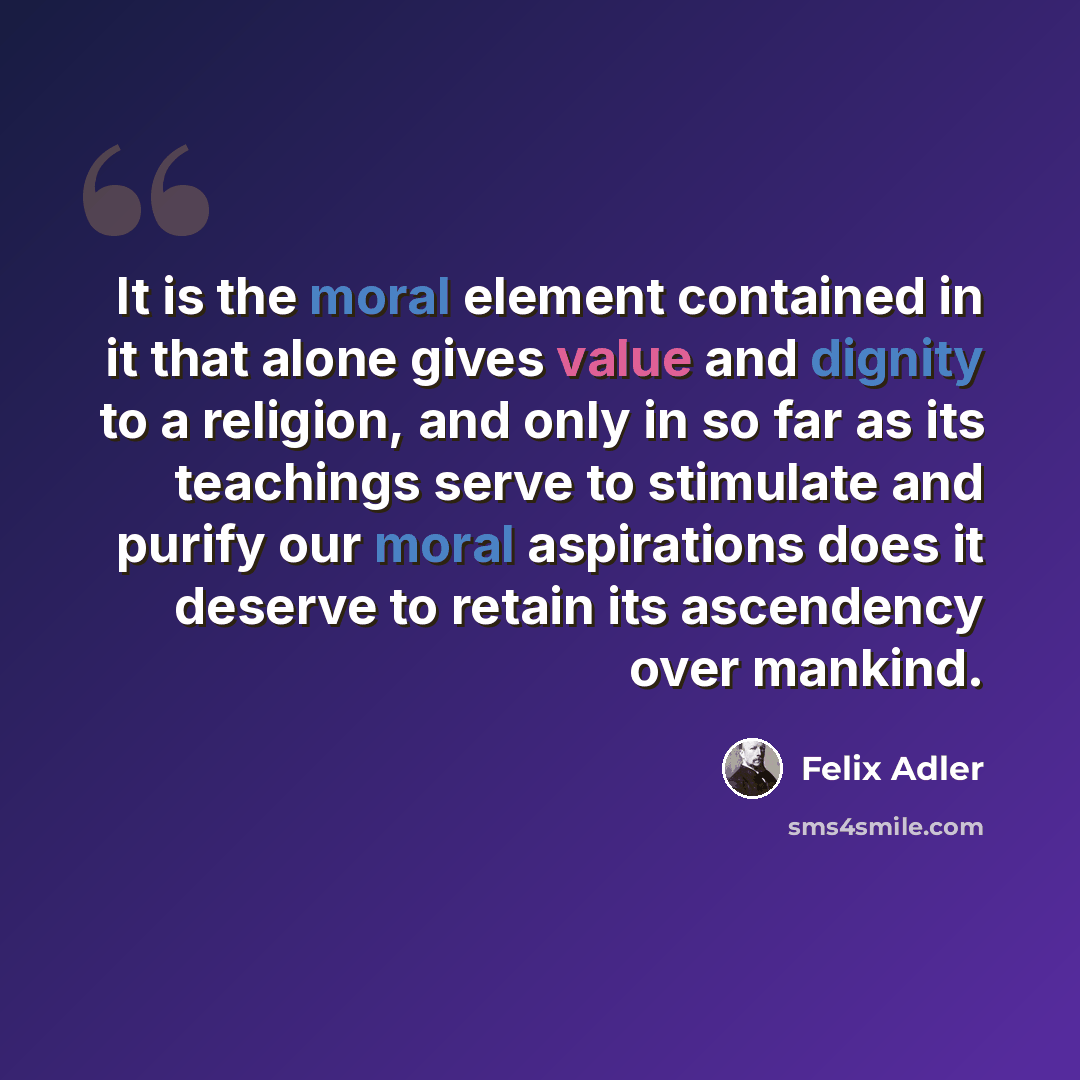 “It is the moral element contained in it that alone gives value and dignity to a religion, and only in so far as its teachings serve to stimulate and purify our moral aspirations does it deserve to retain its ascendency over mankind.” quote by Felix Adler