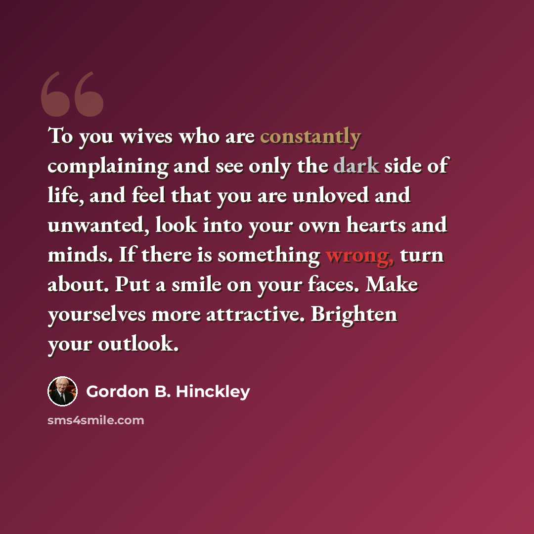 “To you wives who are constantly complaining and see only the dark side of life, and feel that you are unloved and unwanted, look into your own hearts and minds. If there is something wrong, turn about. Put a smile on your faces. Make yourselves more attractive. Brighten your outlook.” quote by Gordon B. Hinckley