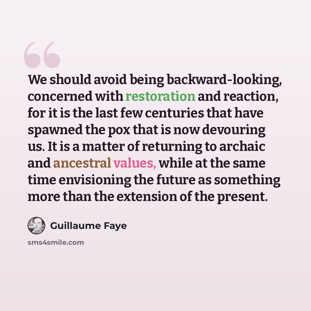 “We should avoid being backward-looking, concerned with restoration and reaction, for it is the last few centuries that have spawned the pox that is now devouring us. It is a matter of returning to archaic and ancestral values, while at the same time envisioning the future as something more than…” quote by Guillaume Faye