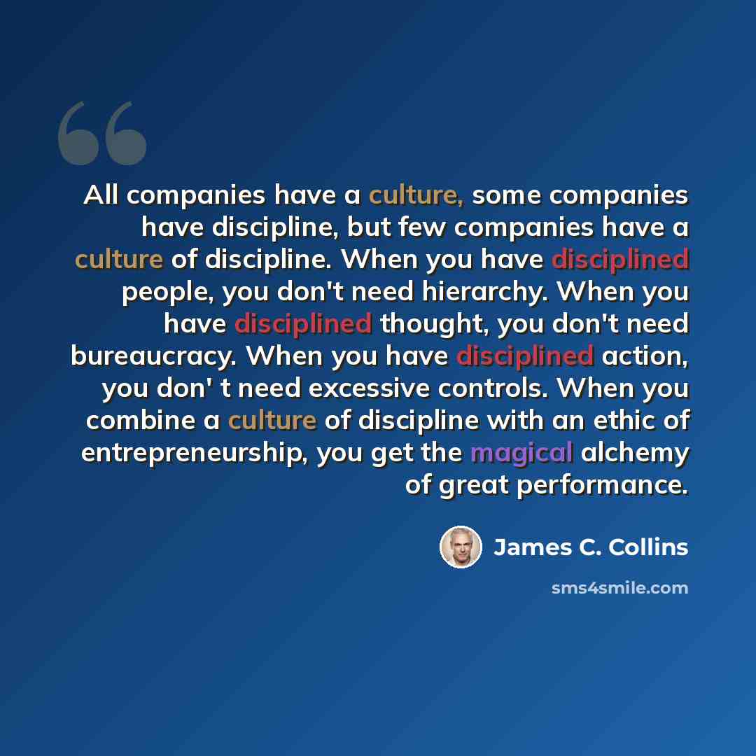 “All companies have a culture, some companies have discipline, but few companies have a culture of discipline. When you have disciplined people, you don't need hierarchy. When you have disciplined thought, you don't need bureaucracy. When you have disciplined action, you don' t need excessive…” quote by James C. Collins