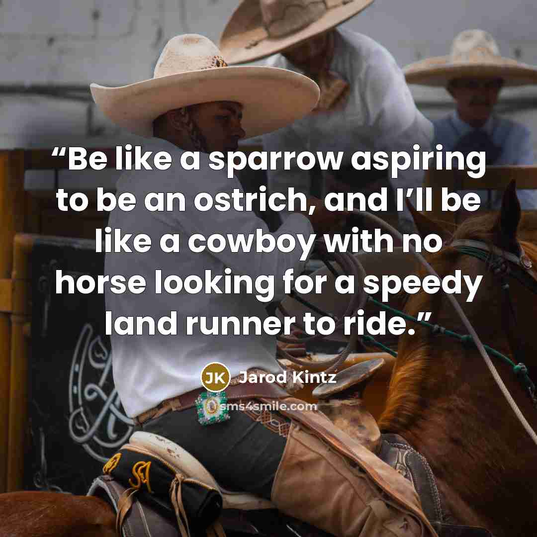 “Be like a sparrow aspiring to be an ostrich, and I’ll be like a cowboy with no horse looking for a speedy land runner to ride.” quote by Jarod Kintz