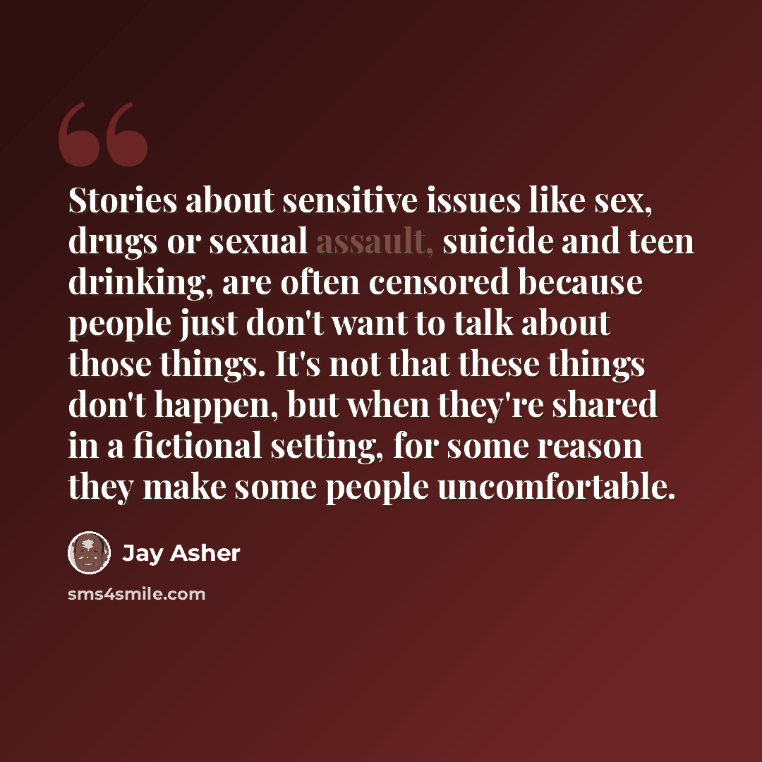 “Stories about sensitive issues like sex, drugs or sexual assault, suicide and teen drinking, are often censored because people just don't want to talk about those things. It's not that these things don't happen, but when they're shared in a fictional setting, for some reason they make some people…” quote by Jay Asher