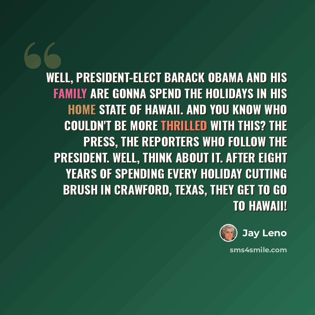“Well, President-elect Barack Obama and his family are gonna spend the holidays in his home state of Hawaii. And you know who couldn't be more thrilled with this? The press, the reporters who follow the president. Well, think about it. After eight years of spending every holiday cutting brush in…” quote by Jay Leno