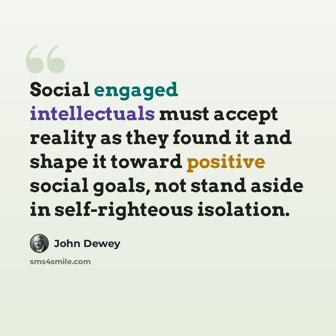 “Social engaged intellectuals must accept reality as they found it and shape it toward positive social goals, not stand aside in self-righteous isolation.” quote by John Dewey
