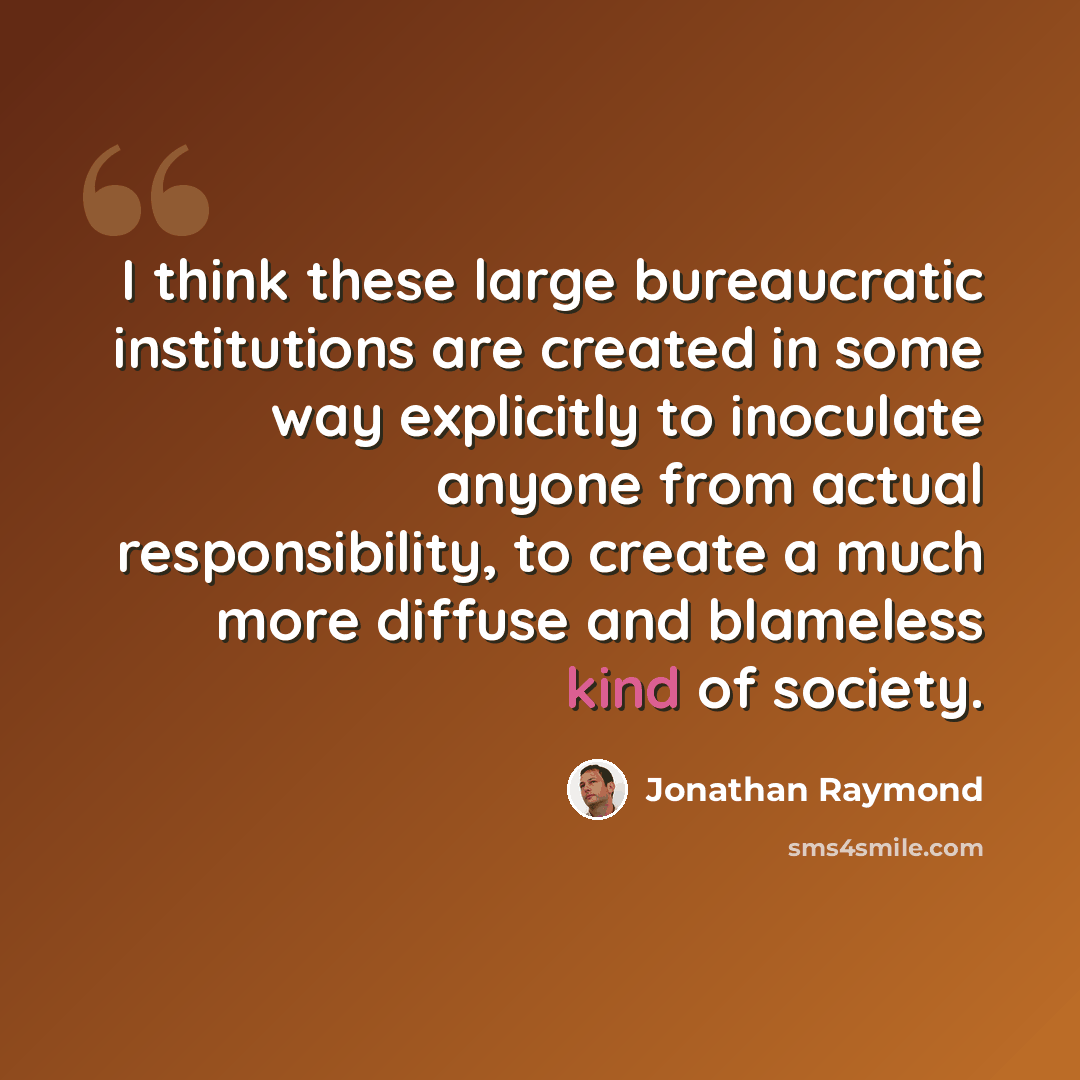 “I think these large bureaucratic institutions are created in some way explicitly to inoculate anyone from actual responsibility, to create a much more diffuse and blameless kind of society.” quote by Jonathan Raymond