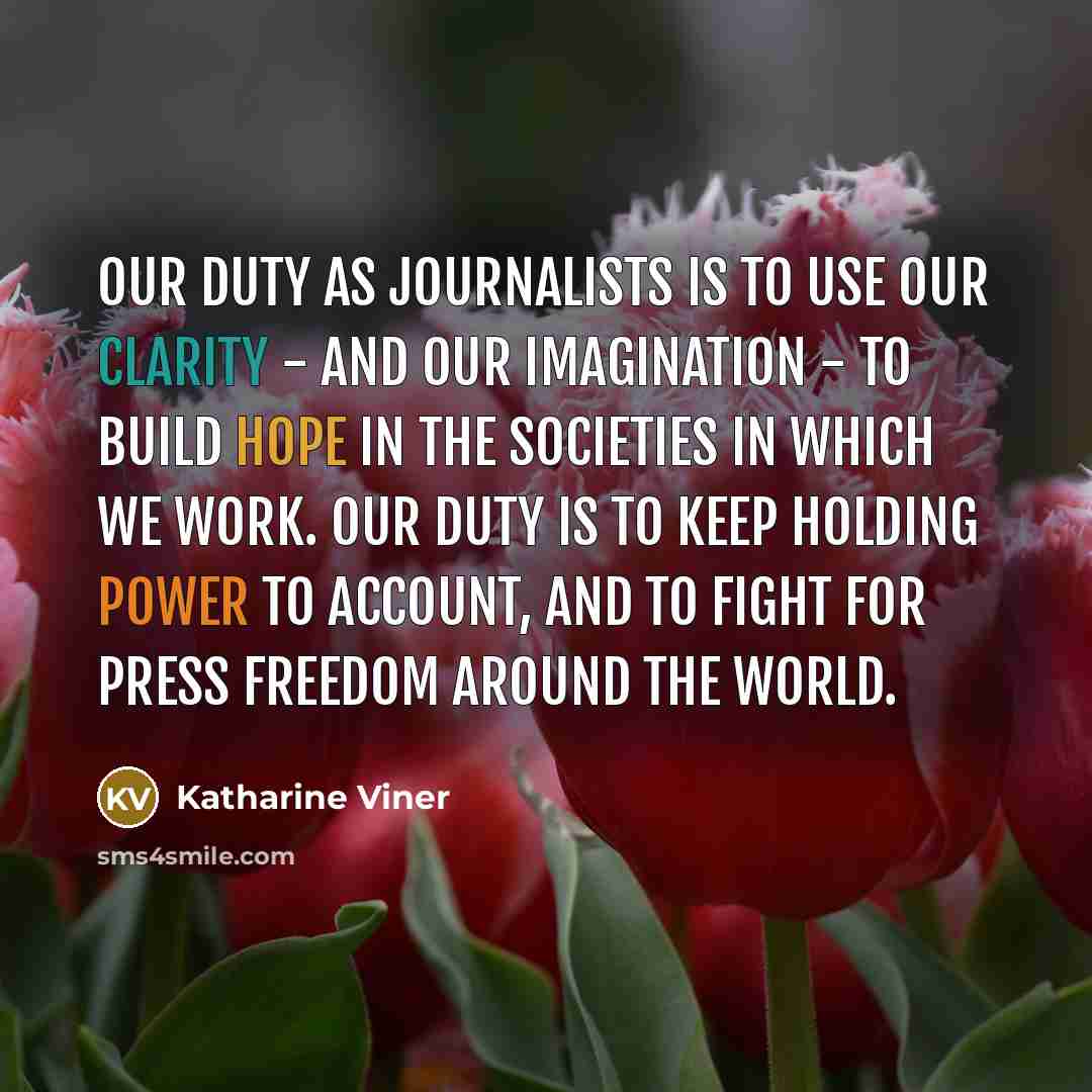 “Our duty as journalists is to use our clarity - and our imagination - to build hope in the societies in which we work. Our duty is to keep holding power to account, and to fight for press freedom around the world.” quote by Katharine Viner
