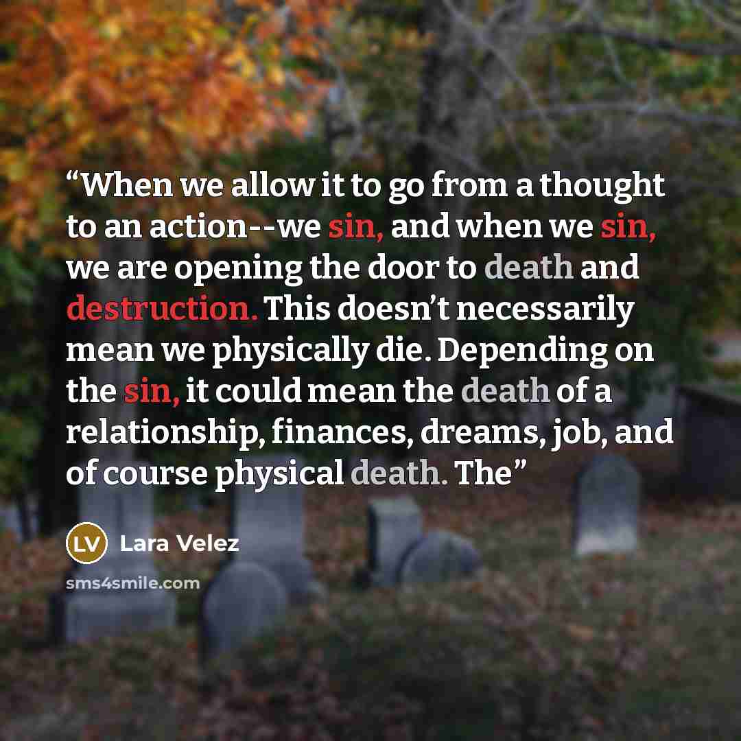 “When we allow it to go from a thought to an action--we sin, and when we sin, we are opening the door to death and destruction. This doesn’t necessarily mean we physically die. Depending on the sin, it could mean the death of a relationship, finances, dreams, job, and of course physical death. The” quote by Lara Velez