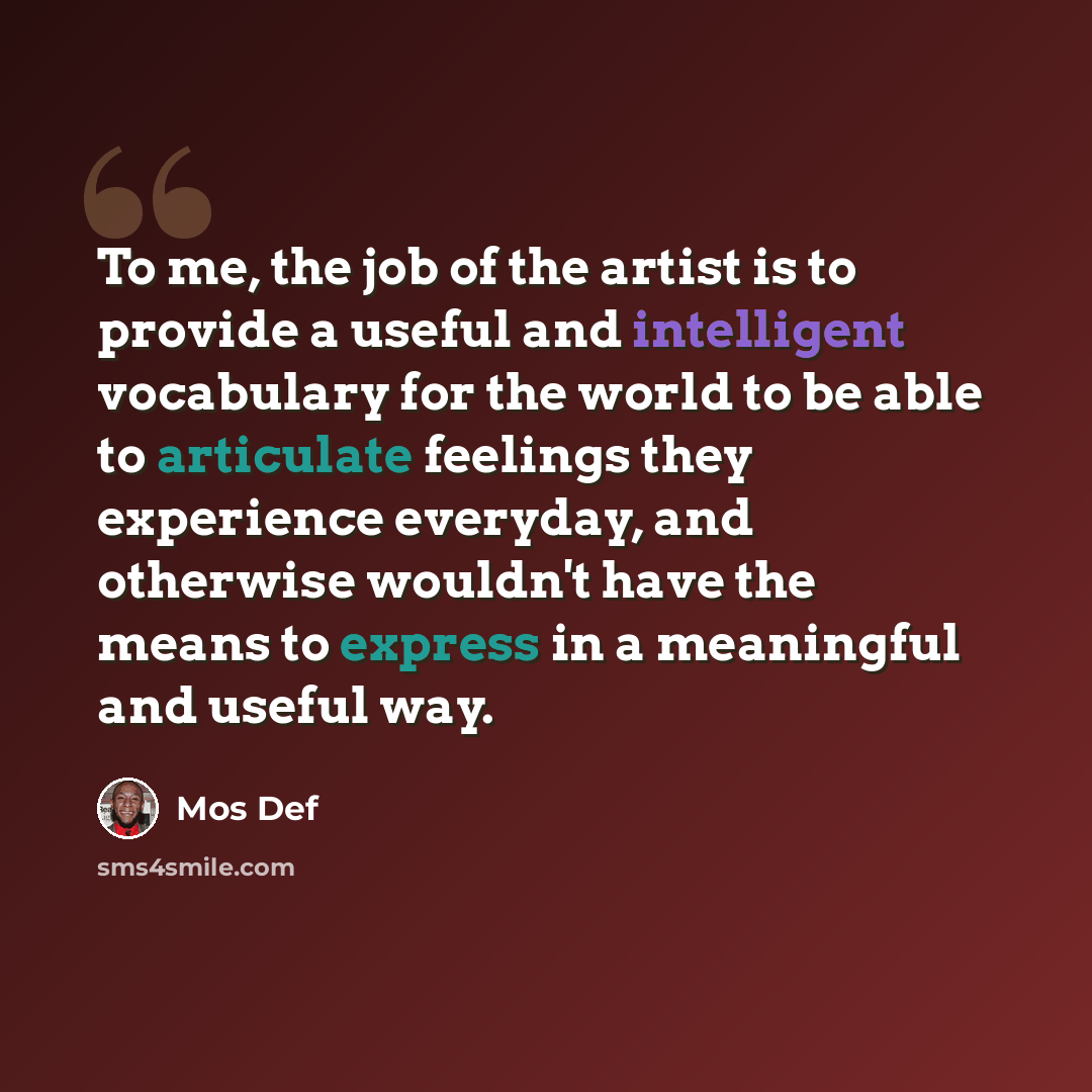 “To me, the job of the artist is to provide a useful and intelligent vocabulary for the world to be able to articulate feelings they experience everyday, and otherwise wouldn't have the means to express in a meaningful and useful way.” quote by Mos Def