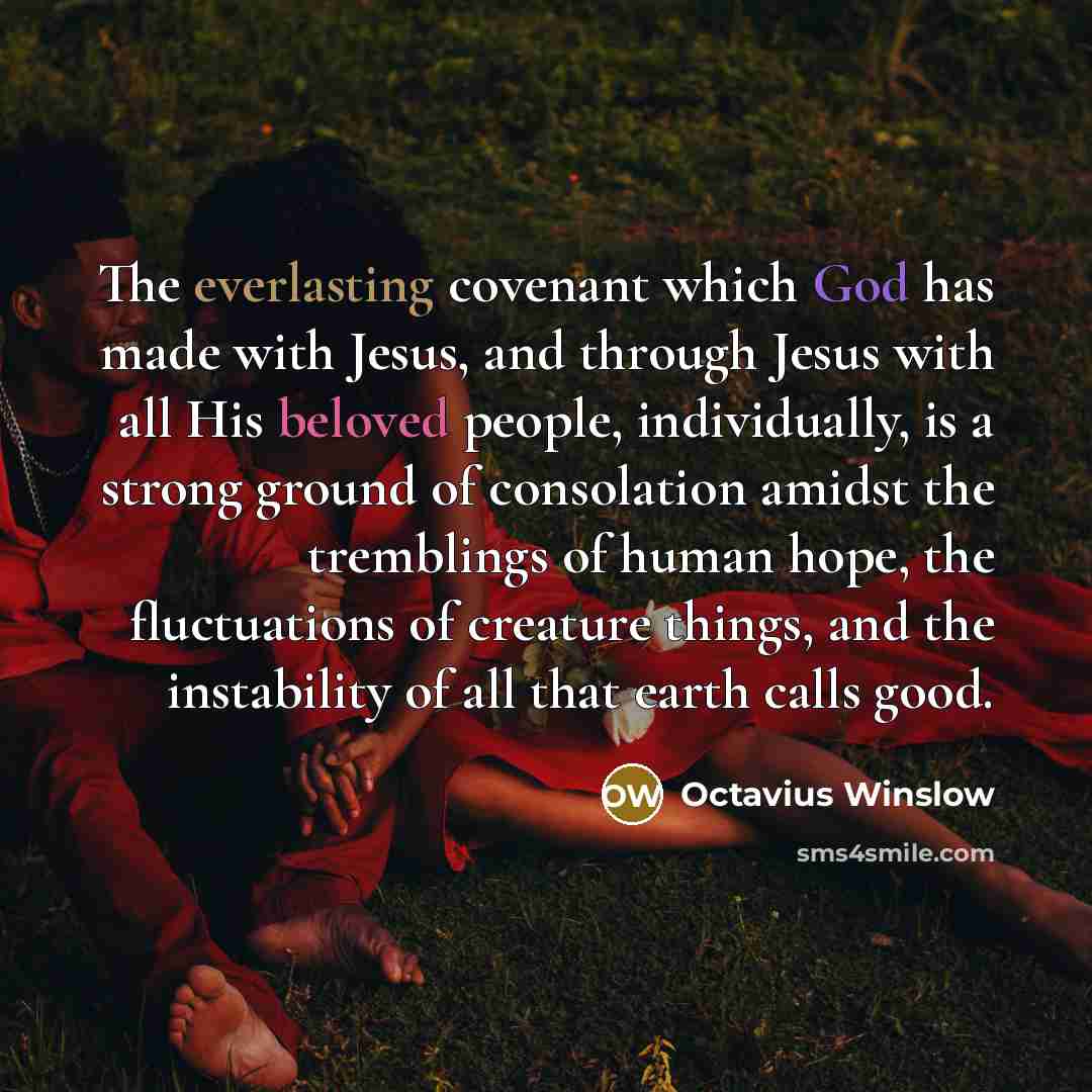 “The everlasting covenant which God has made with Jesus, and through Jesus with all His beloved people, individually, is a strong ground of consolation amidst the tremblings of human hope, the fluctuations of creature things, and the instability of all that earth calls good.” quote by Octavius Winslow