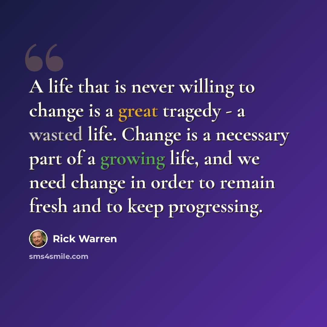 “A life that is never willing to change is a great tragedy - a wasted life. Change is a necessary part of a growing life, and we need change in order to remain fresh and to keep progressing.” quote by Rick Warren