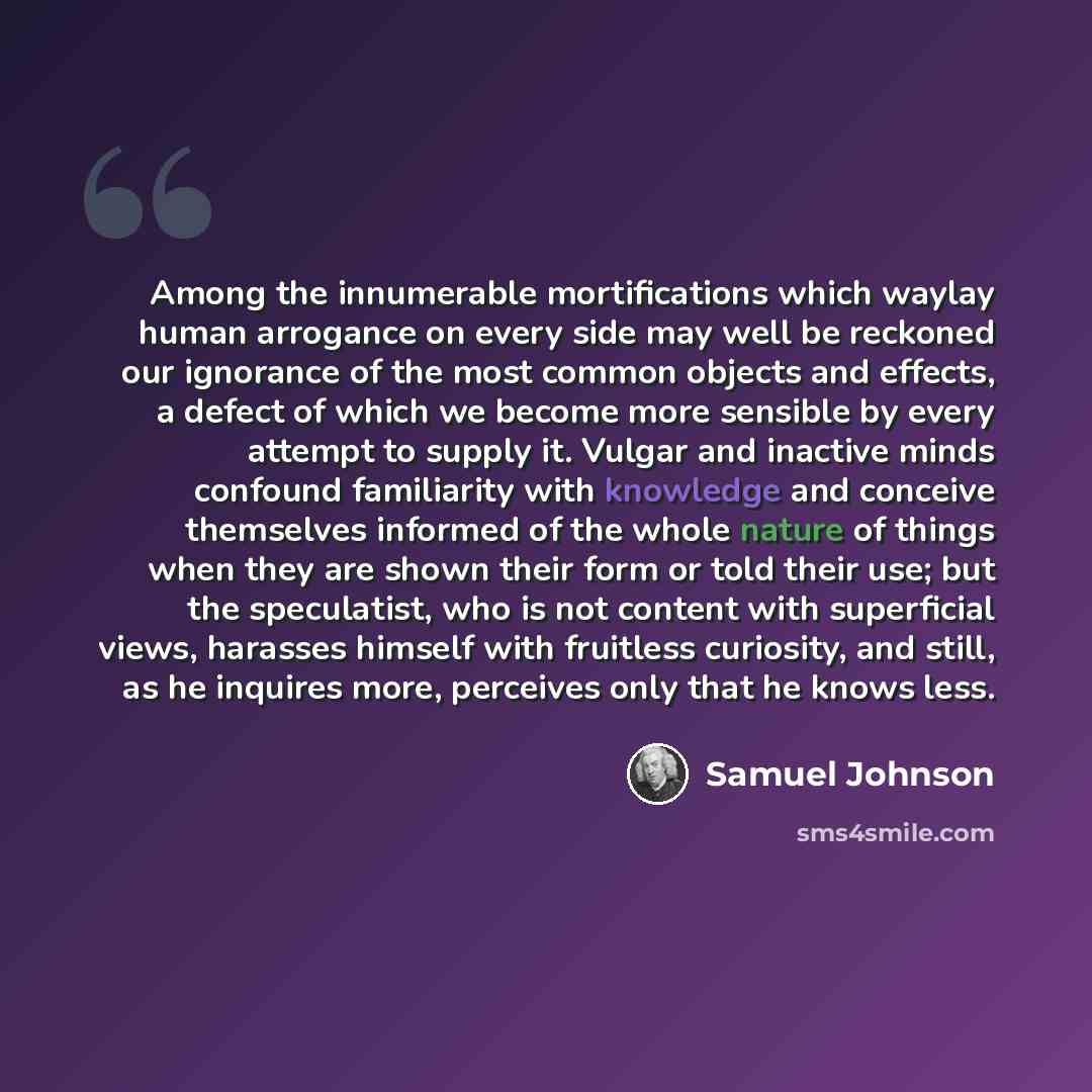 “Among the innumerable mortifications which waylay human arrogance on every side may well be reckoned our ignorance of the most common objects and effects, a defect of which we become more sensible by every attempt to supply it. Vulgar and inactive minds confound familiarity with knowledge and…” quote by Samuel Johnson