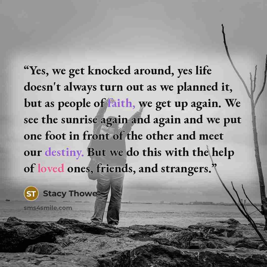 “Yes, we get knocked around, yes life doesn't always turn out as we planned it, but as people of faith, we get up again. We see the sunrise again and again and we put one foot in front of the other and meet our destiny. But we do this with the help of loved ones, friends, and strangers.” quote by Stacy Thowe