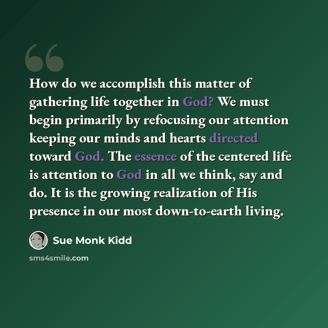 “How do we accomplish this matter of gathering life together in God? We must begin primarily by refocusing our attention keeping our minds and hearts directed toward God. The essence of the centered life is attention to God in all we think, say and do. It is the growing realization of His presence…” quote by Sue Monk Kidd