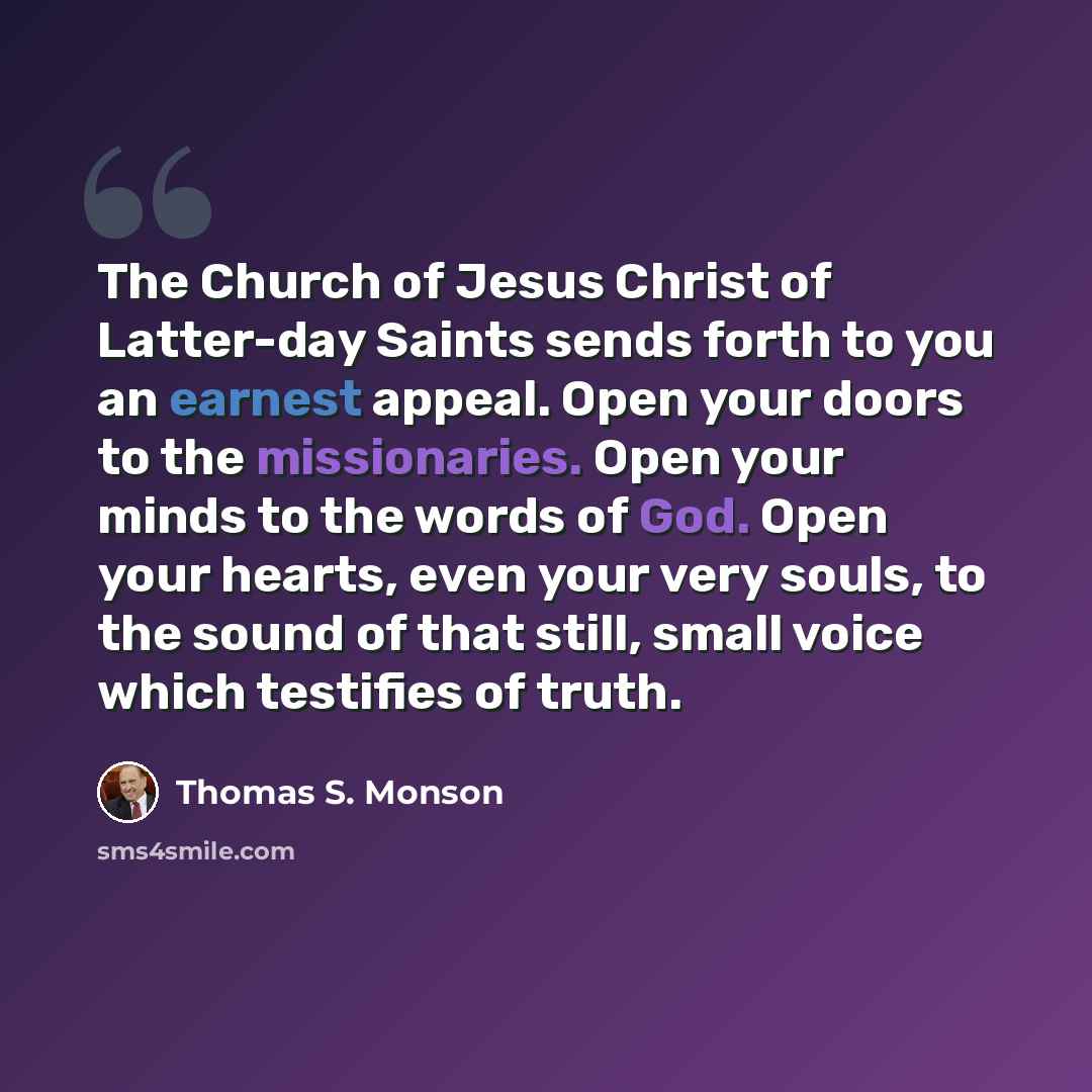 “The Church of Jesus Christ of Latter-day Saints sends forth to you an earnest appeal. Open your doors to the missionaries. Open your minds to the words of God. Open your hearts, even your very souls, to the sound of that still, small voice which testifies of truth.” quote by Thomas S. Monson