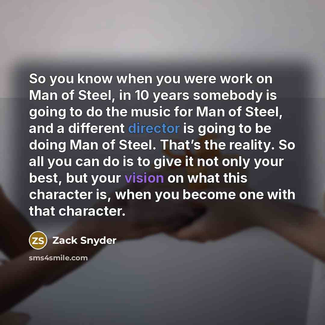 “So you know when you were work on Man of Steel, in 10 years somebody is going to do the music for Man of Steel, and a different director is going to be doing Man of Steel. That’s the reality. So all you can do is to give it not only your best, but your vision on what this character is, when you…” quote by Zack Snyder